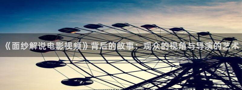 神马西瓜电影：《面纱解说电影视频》背后的故事：观众的视角与导演的艺术